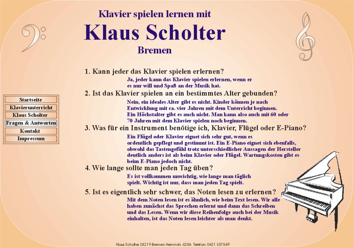 Klavier spielen lernen mit Klaus Scholter Bremen. 
	1. Kann jeder das Klavier spielen erlernen?

       Ja, jeder kann das Klavier spielen erlernen, wenn er
       es nur will und Spa an der Musik hat.

  2. Ist das Klavier spielen an ein bestimmtes Alter gebunden?

       Nein, ein ideales Alter gibt es nicht. Kinder knnen je nach
       Entwicklung mit ca. vier Jahren mit dem Unterricht beginnen.
       Ein Hchstalter gibt es auch nicht. Man kann also auch mit 60 oder
       70 Jahren mit dem Klavier spielen noch beginnen.

  3. Was fr ein Instrument bentige ich, Klavier, Flgel oder E-Piano?

       Flgel oder Klavier eignen sich sehr gut, wenn sie
       ordentlich gepflegt und gestimmt sind. Ein E-Piano eignet sich ebenfalls,
       obwohl das Tastengefhl trotz unterschiedlicher Aussagen der Hersteller
       deutlich anders ist als beim Klavier oder Flgel. Wartungskosten gibt es
       beim E-Piano jedoch nicht.

  4. Wie lange sollte man jeden Tag ben?

       Es ist vollkommen unwichtig wie lange man tglich
       spielt. Wichtig ist nur, dass man jeden Tag spielt.

  5. Ist es eigentlich sehr schwer das Noten lesen zu erlernen?

       Mit dem Noten lesen ist es hnlich, wie beim Text lesen. Wir alle
       haben zunchst das Sprechen erlernt und dann das Schreiben 
       und das Lesen. Wenn wir diese Reihenfolge auch bei der Musik
       einhalten, ist das Noten lesen leichter als man denkt.